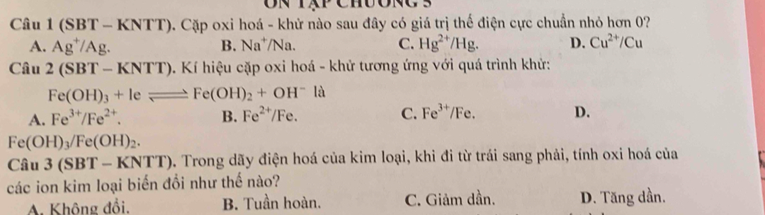 Câu 1(SBT-KNTT) 0. Cặp oxi hoá - khử nào sau đây có giá trị thế điện cực chuẩn nhỏ hơn 0?
A. Ag^+/Ag. B. Na^+/Na. C. Hg^(2+)/Hg. D. Cu^(2+)/Cu
Cwidehat au 2(SBT-KNTT) 0. Kí hiệu cặp oxi hoá - khử tương ứng với quá trình khử:
Fe(OH)_3+Ieleftharpoons Fe(OH)_2+OH^-la
A. Fe^(3+)/Fe^(2+). B. Fe^(2+)/Fe. C. Fe^(3+) Fe. D.
Fe(OH)_3/Fe(OH)_2.
Ciu3(SBT-KNTT) 0. Trong dãy điện hoá của kim loại, khi đi từ trái sang phải, tính oxi hoá của
các ion kim loại biến đổi như thế nào?
A. Không đồi. B. Tuần hoàn. C. Giảm dần. D. Tăng dần.