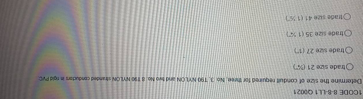 1CODE 8-8-LL1 Q0021
Determine the size of conduit required for three, No. 3, T90 NYLON and two No. 8 T90 NYLON stranded conductors in rigid PVC:
trade size 21 (¾")
trade size 27 (1'')
trade size 35 (1 ¼')
trade size 41 (1 ½)