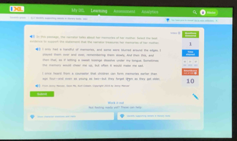 1X My IXL Learning Assessment Analytics Nikolas 
Saventh grade Q.2 1dentify supporting deballs in Illerery beds we You have pine to reveal! Go to your colection. X 
Video ⑤ Questions 
1) In this passage, the narrator talks about her memories of her mother. Select the best answered 
evidence to support the statement that the narrator treasures her memories of her mother 
1 
1) l only had a handful of memories, and some were blurred around the edges. I Time 
played them over and over, remembering them slowly, And then this, and elapsed 
07 
then that, as if letting a sweet lozenge dissolve under my tongue. Sometimes 00 01 =e c 
the memory would cheer me up, but often it would make me sad. 
SmartScore 
I once, heard from. a counselor that children, can form, memories, earlier than out of 100 0 
age four—and even as, young as, two—but, they, forget, thm as, they get, older, 10
From Jenny Manzor, Save Me, Kurt Cobain. Copyright 2016 by Jenny Manzer 
Submit 
Work it out 
Not feeling ready yet? These can help: 
Shoe character enstions and maits Identify supporting details in ilterary texts