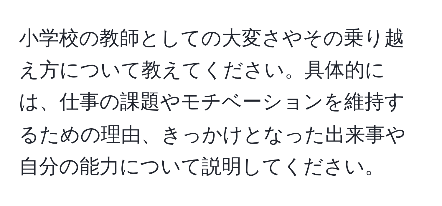 小学校の教師としての大変さやその乗り越え方について教えてください。具体的には、仕事の課題やモチベーションを維持するための理由、きっかけとなった出来事や自分の能力について説明してください。