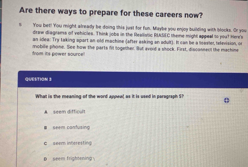 Are there ways to prepare for these careers now?
5 You bet! You might already be doing this just for fun. Maybe you enjoy building with blocks. Or you
draw diagrams of vehicles. Think jobs in the Realistic RIASEC theme might appeal to you? Here's
an idea: Try taking apart an old machine (after asking an adult). It can be a toaster, television, or
mobile phone. See how the parts fit together. But avoid a shock. First, disconnect the machine
from its power source!
QUESTION 3
What is the meaning of the word appeal, as it is used in paragraph 5?
A seem difficult
B seem confusing
c seem interesting
D seem frightening