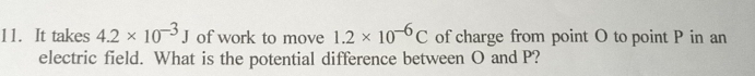 It takes 4.2* 10^(-3)J of work to move 1.2* 10^(-6)C of charge from point O to point P in an 
electric field. What is the potential difference between O and P?