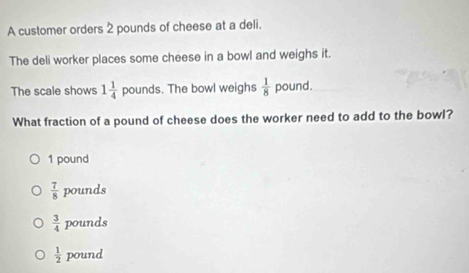 A customer orders 2 pounds of cheese at a deli.
The deli worker places some cheese in a bowl and weighs it.
The scale shows 1 1/4  n∩ I nds . The bowl weighs  1/8  pound.
What fraction of a pound of cheese does the worker need to add to the bowl?
1 pound
 7/8  pounds
 3/4  pounds
 1/2  pound