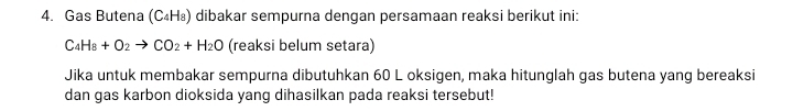 Gas Butena (C₄H₈) dibakar sempurna dengan persamaan reaksi berikut ini:
C_4H_8+O_2to CO_2+H_2O (reaksi belum setara) 
Jika untuk membakar sempurna dibutuhkan 60 L oksigen, maka hitunglah gas butena yang bereaksi 
dan gas karbon dioksida yang dihasilkan pada reaksi tersebut!