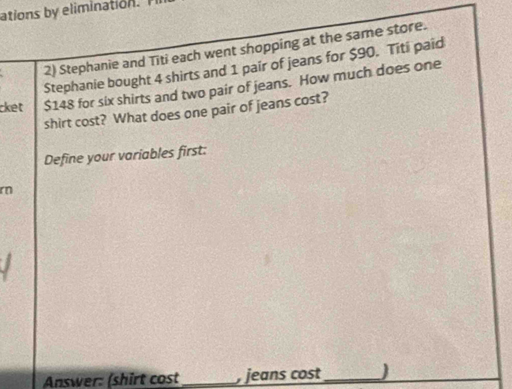 ations by elimination 
2) Stephanie and Titi each went shopping at the same store. 
Stephanie bought 4 shirts and 1 pair of jeans for $90. Titi paid 
cket $148 for six shirts and two pair of jeans. How much does one 
shirt cost? What does one pair of jeans cost? 
Define your variables first: 
r 
Answer: (shirt cost_ jeans cost_ )