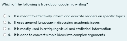 Which of the following is true about academic writing?
a. It is meant to effectively inform and educate readers on specific topics
b. It uses general language in discussing academic issues
c. It is mostly used in critiquing visual and statistical information
d. It is done to convert simple ideas into complex arguments