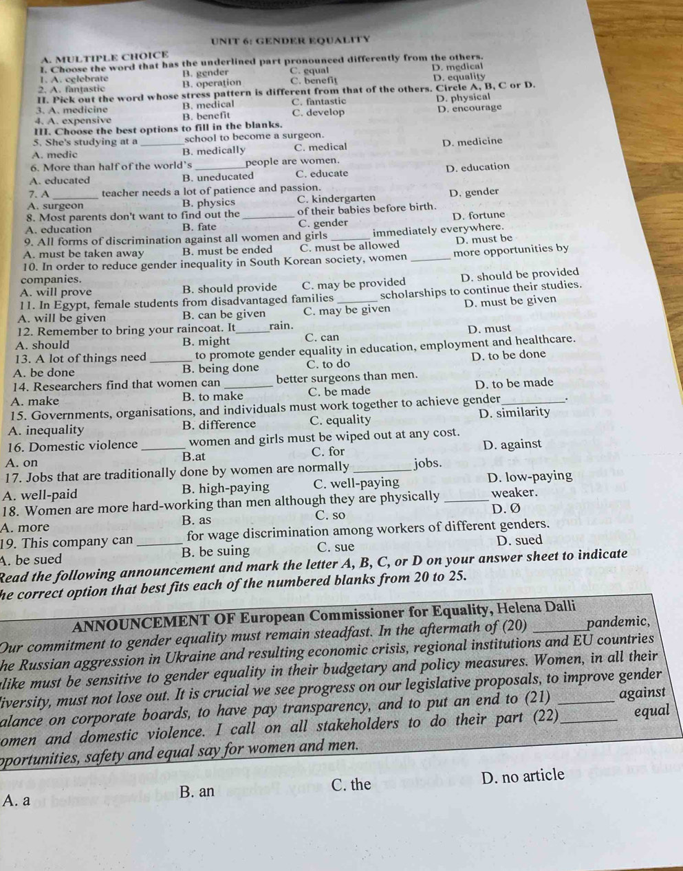 GENDER EQUALITY
A. MULTIPLE CHOICE
I. Choose the word that has the underlined part pronounced differently from the others.
1. A. cglebrate B. gender C. gqual D. medical
2. A. fantastic B. operation C. benefit D. equality
II. Pick out the word whose stress pattern is different from that of the others. Circle A, B, C or D.
3. A.medicine B. medical C. fantastic D. physical
4. A. expensive B. benefit C. develop D. encourage
III. Choose the best options to fill in the blanks.
5. She's studying at a school to become a surgeon.
A. medic _B. medically C. medical D. medicine
6. More than half of the world’s people are women.
A. educated B. uneducated C. educate D. education
7. A teacher needs a lot of patience and passion.
A. surgeon B. physics C. kindergarten D. gender
8. Most parents don't want to find out the of their babies before birth.
A. education B. fate _C. gender D. fortune
9. All forms of discrimination against all women and girls immediately everywhere.
A. must be taken away B. must be ended C. must be allowed D. must be
10. In order to reduce gender inequality in South Korean society, women _more opportunities by
companies.
A. will prove B. should provide C. may be provided D. should be provided
11. In Egypt, female students from disadvantaged families scholarships to continue their studies.
A. will be given B. can be given C. may be given D. must be given
12. Remember to bring your raincoat. It rain.
A. should B. might _C. can D. must
13. A lot of things need to promote gender equality in education, employment and healthcare.
A. be done _B. being done C. to do D. to be done
14. Researchers find that women can better surgeons than men.
A. make B. to make C. be made D. to be made
15. Governments, organisations, and individuals must work together to achieve gender _.
A. inequality B. difference C. equality D. similarity
16. Domestic violence _women and girls must be wiped out at any cost.
D. against
A. on B.at C. for
17. Jobs that are traditionally done by women are normally _jobs.
A. well-paid B. high-paying C. well-paying D. low-paying
18. Women are more hard-working than men although they are physically _weaker.
D. Ø
A. more B. as C. so
19. This company can _for wage discrimination among workers of different genders.
A. be sued B. be suing C. sue D. sued
Read the following announcement and mark the letter A, B, C, or D on your answer sheet to indicate
he correct option that best fits each of the numbered blanks from 20 to 25.
ANNOUNCEMENT OF European Commissioner for Equality, Helena Dalli
Our commitment to gender equality must remain steadfast. In the aftermath of (20) _pandemic,
he Russian aggression in Ukraine and resulting economic crisis, regional institutions and EU countries
alike must be sensitive to gender equality in their budgetary and policy measures. Women, in all their
diversity, must not lose out. It is crucial we see progress on our legislative proposals, to improve gender
alance on corporate boards, to have pay transparency, and to put an end to (21) _against
omen and domestic violence. I call on all stakeholders to do their part (22)_
equal
oportunities, safety and equal say for women and men.
B. an C. the D. no article
A. a