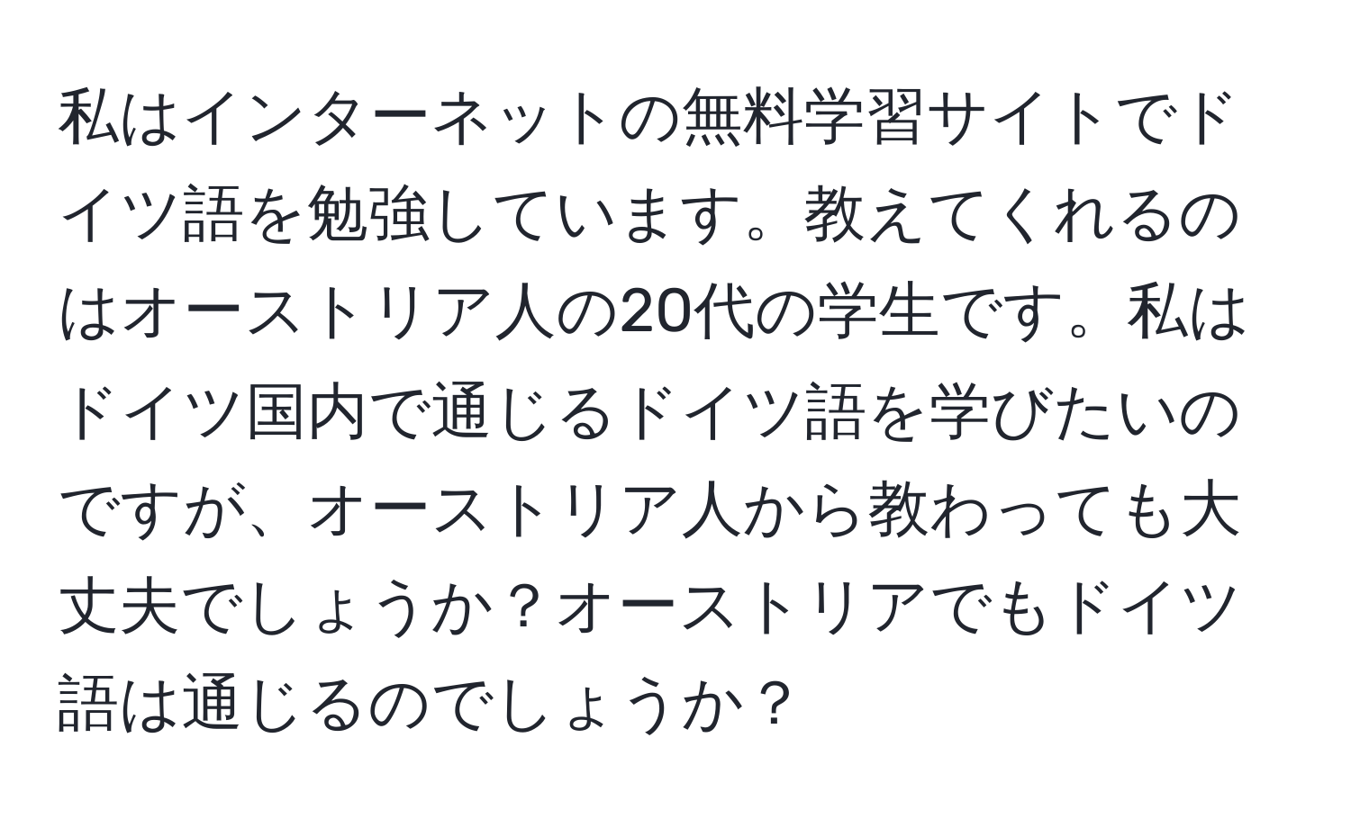 私はインターネットの無料学習サイトでドイツ語を勉強しています。教えてくれるのはオーストリア人の20代の学生です。私はドイツ国内で通じるドイツ語を学びたいのですが、オーストリア人から教わっても大丈夫でしょうか？オーストリアでもドイツ語は通じるのでしょうか？