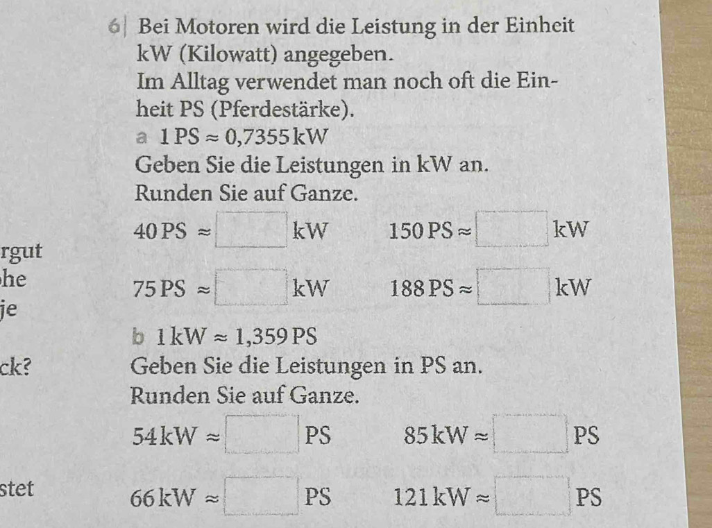 6| Bei Motoren wird die Leistung in der Einheit
kW (Kilowatt) angegeben. 
Im Alltag verwendet man noch oft die Ein- 
heit PS (Pferdestärke). 
a 1PSapprox 0,7355kW
Geben Sie die Leistungen in kW an. 
Runden Sie auf Ganze.
40PSapprox □ kW 150PSapprox □ kW
rgut 
he
75PSapprox □ kW 188PSapprox □ kW
je 
b 1kWapprox 1,359PS
ck? Geben Sie die Leistungen in PS an. 
Runden Sie auf Ganze.
54kWapprox □ PS 85kWapprox □ PS
stet
66kWapprox □ x°
121kWapprox □ PS