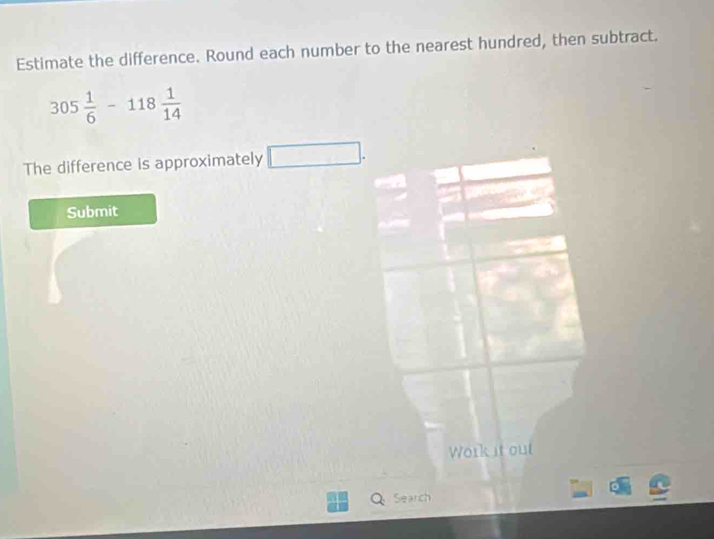 Estimate the difference. Round each number to the nearest hundred, then subtract.
305 1/6 -118 1/14 
The difference is approximately .. □ 
Submit 
Work it out 
Search