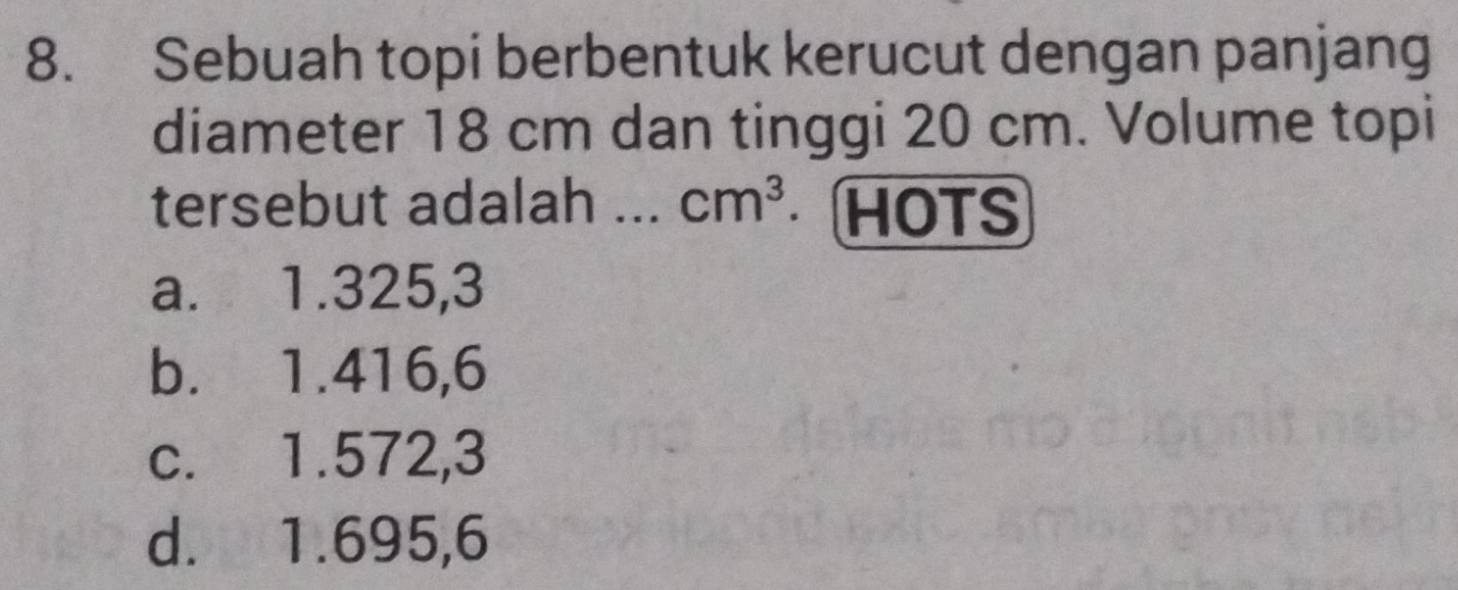 Sebuah topi berbentuk kerucut dengan panjang
diameter 18 cm dan tinggi 20 cm. Volume topi
tersebut adalah ... cm^3 HOTS
a. 1.325,3
b. 1.416,6
c. 1.572,3
d. 1.695,6