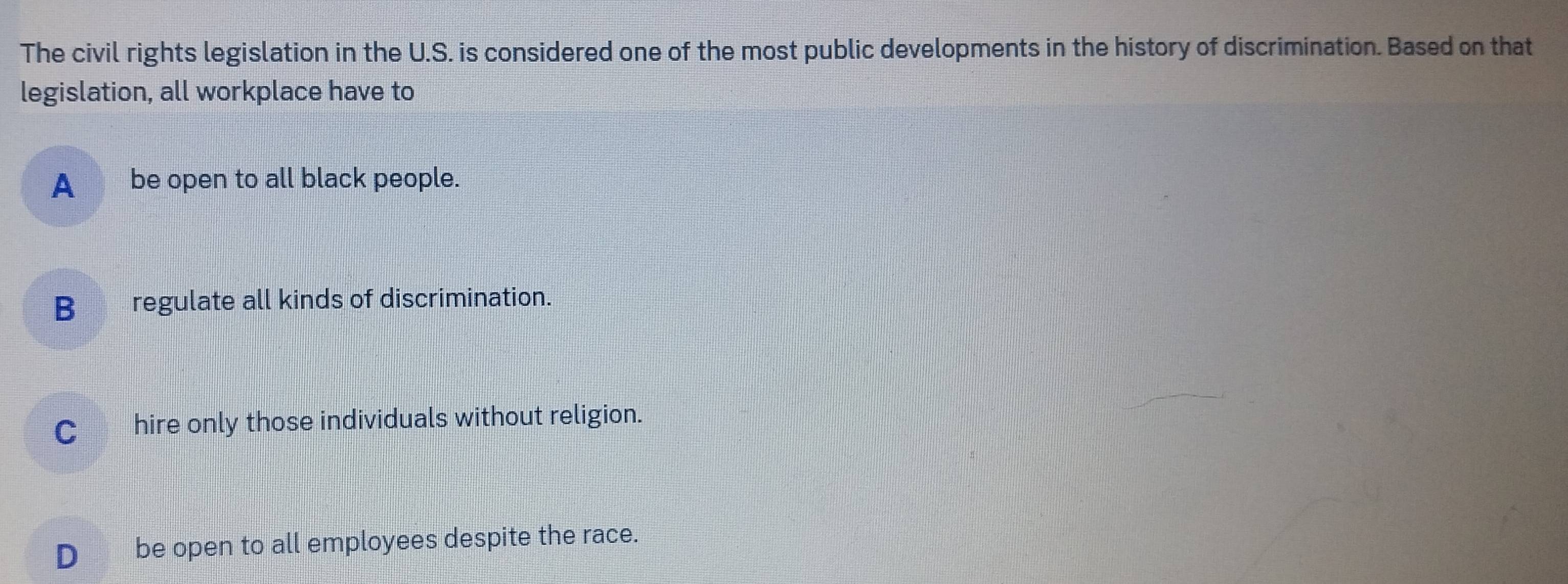 The civil rights legislation in the U.S. is considered one of the most public developments in the history of discrimination. Based on that
legislation, all workplace have to
A __ be open to all black people.
B_ regulate all kinds of discrimination.
C_ hire only those individuals without religion.
D€ be open to all employees despite the race.