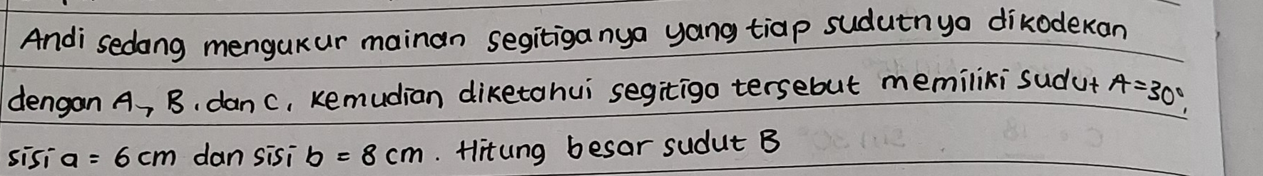 Andi sedong mengukur mainan segitiganya yang tiap sudutnyo dikodekan 
dengan A, B, danc, Kemudian diketohui segitigo tersebut memiliki sudut A=30°, 
sisi a=6cm dan sisi b=8cm. Hitung besar sudut B