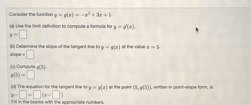 Consider the function y=g(x)=-x^2+3x+1. 
(a) Use the limit definition to compute a formula for y=g'(x).
y=□
(b) Determine the slope of the tangent line to y=g(x) at the value x=5. 
slope =□
(c) Compute g(5).
g(5)=□
(d) The equation for the tangent line to y=g(x) at the point (5,g(5)) , written in point-slope form, is
y-□ =□ (x-□ )
Fill in the blanks with the appropriate numbers.