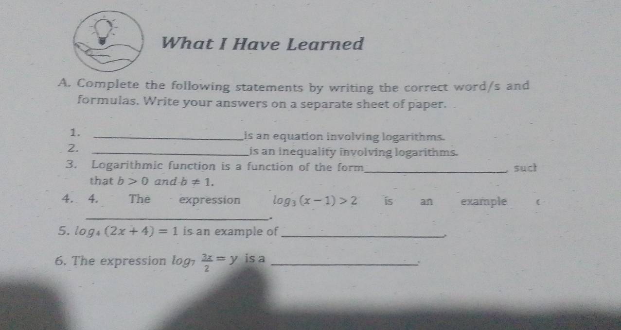 What I Have Learned 
A. Complete the following statements by writing the correct word/s and 
formulas. Write your answers on a separate sheet of paper. 
1._ 
is an equation involving logarithms. 
2._ 
is an inequality involving logarithms. 
3. Logarithmic function is a function of the form_ suct 
that b>0 and b!= 1. 
4. 4. The expression log _3(x-1)>2 ís an example ( 
_ 
. 
5. log _4(2x+4)=1 is an example of_ 
6. The expression log _7 3x/2 =y is a_