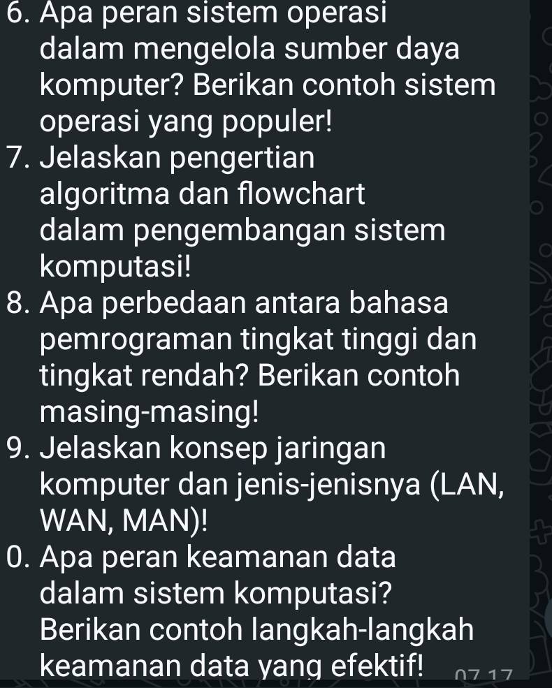 Apa peran sistem operasi 
dalam mengelola sumber daya 
komputer? Berikan contoh sistem 
operasi yang populer! 
7. Jelaskan pengertian 
algoritma dan flowchart 
dalam pengembangan sistem 
komputasi! 
8. Apa perbedaan antara bahasa 
pemrograman tingkat tinggi dan 
tingkat rendah? Berikan contoh 
masing-masing! 
9. Jelaskan konsep jaringan 
komputer dan jenis-jenisnya (LAN, 
WAN, MAN)! 
0. Apa peran keamanan data 
dalam sistem komputasi? 
Berikan contoh langkah-langkah 
keamanan data yang efektif!