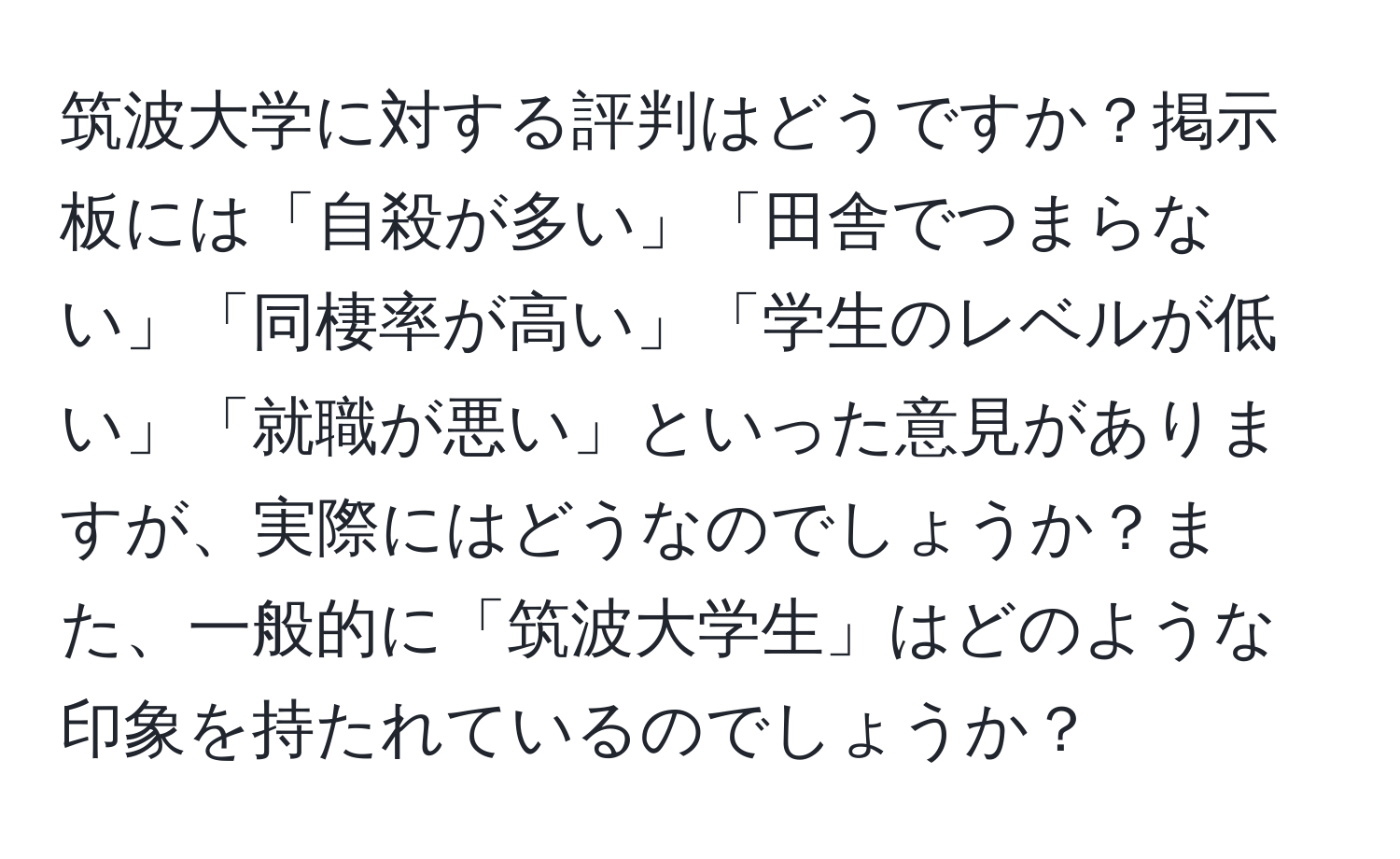 筑波大学に対する評判はどうですか？掲示板には「自殺が多い」「田舎でつまらない」「同棲率が高い」「学生のレベルが低い」「就職が悪い」といった意見がありますが、実際にはどうなのでしょうか？また、一般的に「筑波大学生」はどのような印象を持たれているのでしょうか？