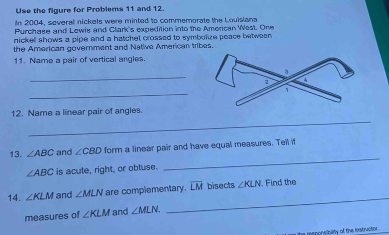 Use the figure for Problems 11 and 12. 
In 2004, several nickels were minted to commemorate the Louisiana 
Purchase and Lewis and Clark's expedition into the American West. One 
nickel shows a pipe and a hatchet crossed to symbolize peace between 
the American government and Native American tribes. 
11. Name a pair of vertical angles. 
_ 
_ 
_ 
12. Name a linear pair of angles. 
_ 
13. ∠ ABC and ∠ CBD form a linear pair and have equal measures. Tell if
∠ ABC is acute, right, or obtuse. 
14. ∠ KLM and ∠ MLN are complementary. overline LM bisects ∠ KLN. Find the 
measures of ∠ KLM and ∠ MLN. 
_ 
he responsibility of the instructor.