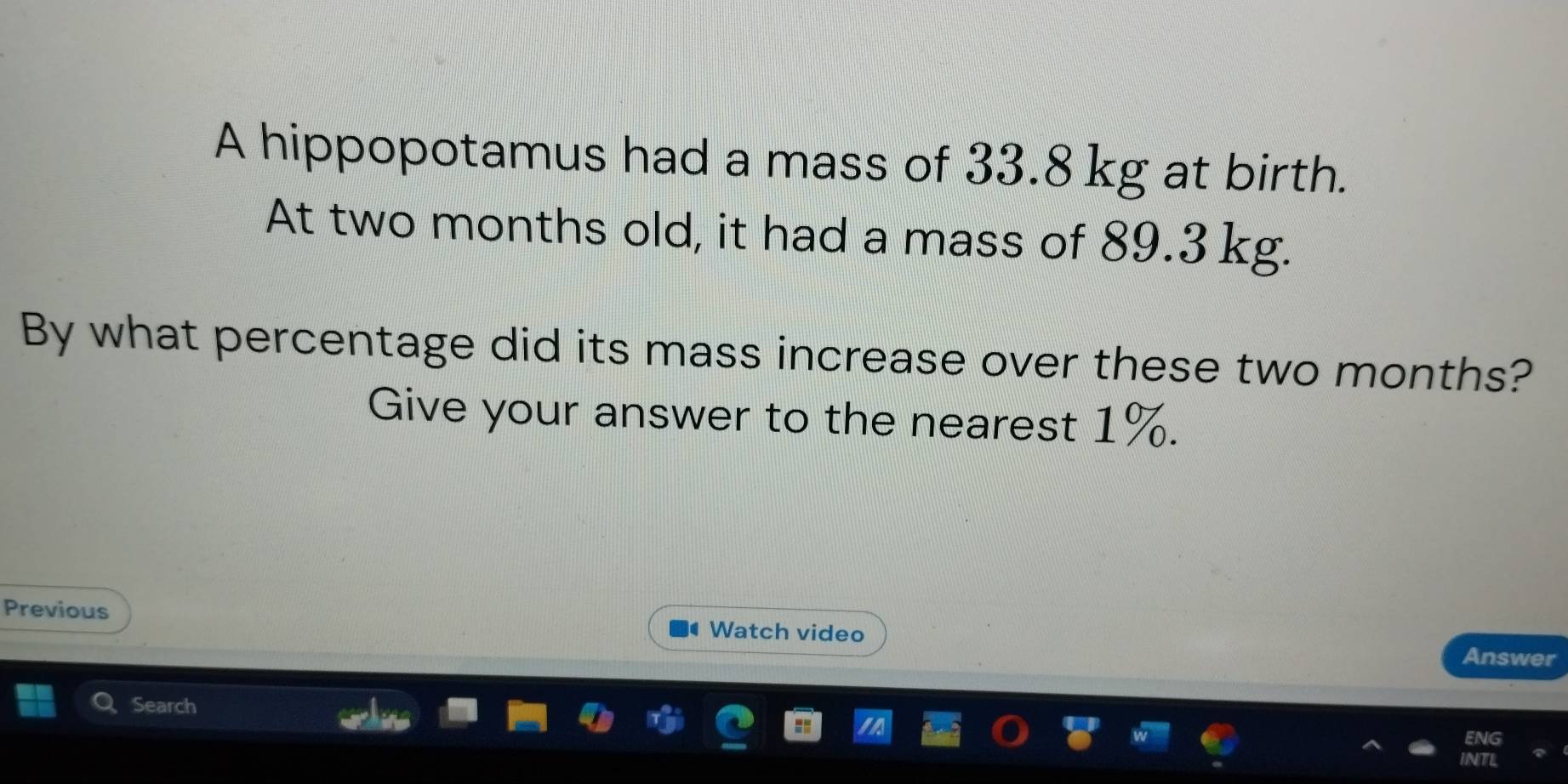 A hippopotamus had a mass of 33.8 kg at birth. 
At two months old, it had a mass of 89.3 kg. 
By what percentage did its mass increase over these two months? 
Give your answer to the nearest 1%. 
Previous Watch video Answer 
Search