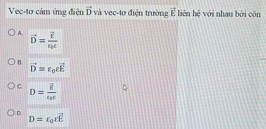 Vec-tơ cảm ứng điện vector D và vec-tơ điện trường vector E liên hệ với nhau bởi côn
A. vector D=frac vector Evarepsilon _0varepsilon 
B.
vector D=varepsilon _0varepsilon vector E
C. D=frac vector Evarepsilon _0varepsilon 
D. D=varepsilon _0varepsilon vector E