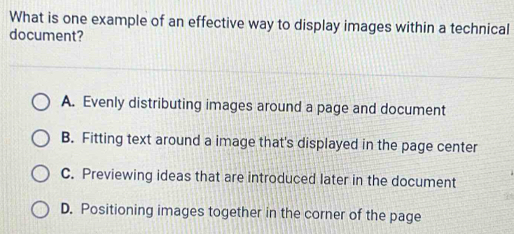 What is one example of an effective way to display images within a technical
document?
A. Evenly distributing images around a page and document
B. Fitting text around a image that's displayed in the page center
C. Previewing ideas that are introduced later in the document
D. Positioning images together in the corner of the page