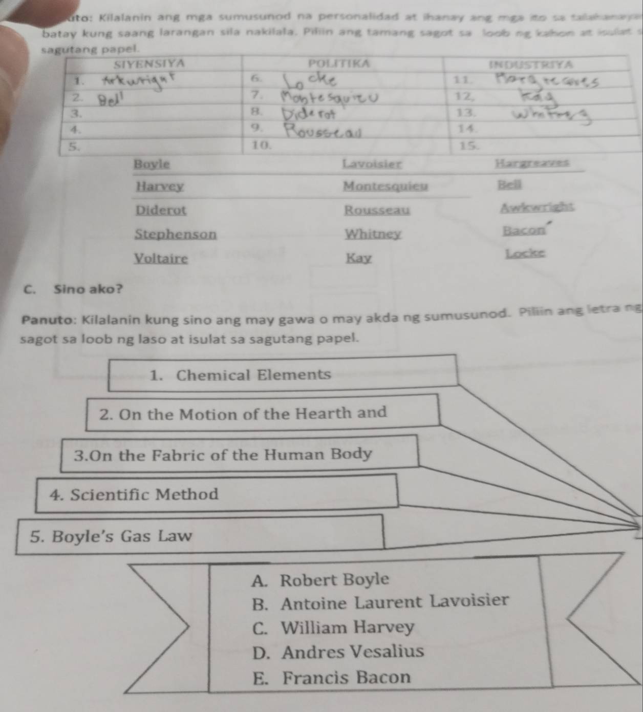 uto: Kilalanin ang mga sumusunod na personalidad at ihanay ang mga ito sa talahanaya 
batay kung saang larangan sila nakilala. Piliin ang tamang sagot sa loob ng kahon at isulat s 
Boyle Lavoisier Hargreaves 
Harvey Montesquieu Bell 
Diderot Rousseau Awkwright 
Stephenson Whitney Bacon 
Voltaire Kay Locke 
C. Sino ako? 
Panuto: Kilalanin kung sino ang may gawa o may akda ng sumusunod. Piliin ang letra ng 
sagot sa loob ng laso at isulat sa sagutang papel. 
1. Chemical Elements 
2. On the Motion of the Hearth and 
3.On the Fabric of the Human Body 
4. Scientific Method 
5. Boyle's Gas Law