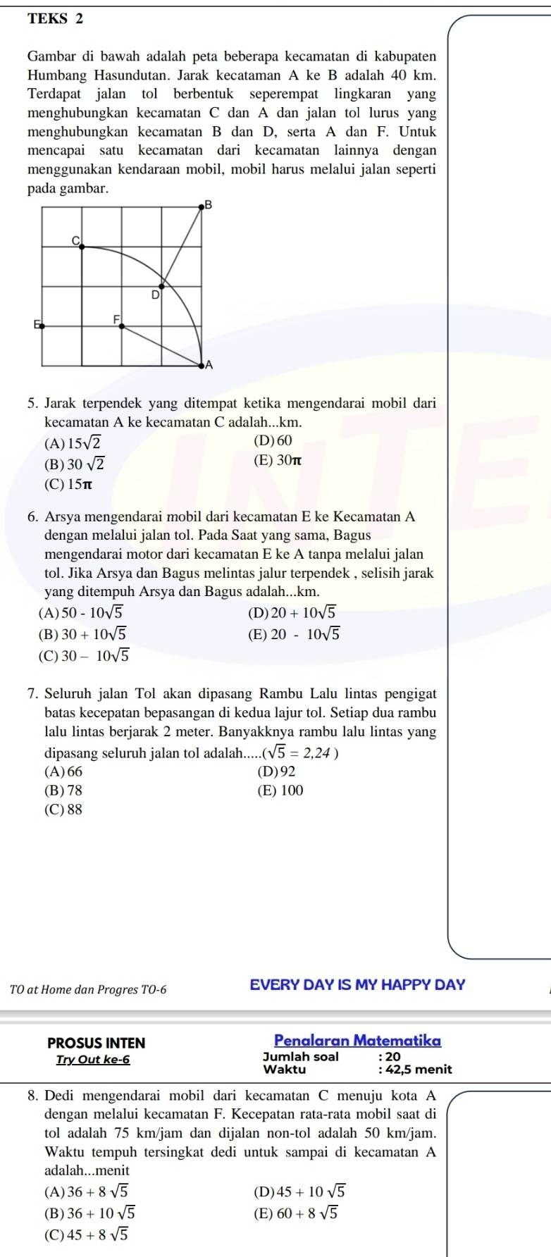 TEKS 2
Gambar di bawah adalah peta beberapa kecamatan di kabupaten
Humbang Hasundutan. Jarak kecataman A ke B adalah 40 km.
Terdapat jalan tol berbentuk seperempat lingkaran yang
menghubungkan kecamatan C dan A dan jalan tol lurus yang
menghubungkan kecamatan B dan D, serta A dan F. Untuk
mencapai satu kecamatan dari kecamatan lainnya dengan
menggunakan kendaraan mobil, mobil harus melalui jalan seperti
pada gambar.
B
C
D
E F
A
5. Jarak terpendek yang ditempat ketika mengendarai mobil dari
kecamatan A ke kecamatan C adalah...km.
(A) 15sqrt(2) (D)60
(B) 30sqrt(2) (E) 30π
(C) 15π
6. Arsya mengendarai mobil dari kecamatan E ke Kecamatan A
dengan melalui jalan tol. Pada Saat yang sama, Bagus
mengendarai motor dari kecamatan E ke A tanpa melalui jalan
tol. Jika Arsya dan Bagus melintas jalur terpendek , selisih jarak
yang ditempuh Arsya dan Bagus adalah...km.
(A) 50-10sqrt(5) (D) 20+10sqrt(5)
(B) 30+10sqrt(5) (E) 20-10sqrt(5)
(C) 30-10sqrt(5)
7. Seluruh jalan Tol akan dipasang Rambu Lalu lintas pengigat
batas kecepatan bepasangan di kedua lajur tol. Setiap dua rambu
lalu lintas berjarak 2 meter. Banyakknya rambu lalu lintas yang
dipasang seluruh jalan tol adalah.... (sqrt(5)=2,24)
(A)66 (D)92
(B) 78 (E) 100
(C) 88
TO at Home dan Progres TO-6 EVERY DAY IS MY HAPPY DAY
PROSUS INTEN Penalaran Matematika
Try Out ke-6 Jumlah soal : 20
Waktu : 42,5 menit
8. Dedi mengendarai mobil dari kecamatan C menuju kota A
dengan melalui kecamatan F. Kecepatan rata-rata mobil saat di
tol adalah 75 km/jam dan dijalan non-tol adalah 50 km/jam.
Waktu tempuh tersingkat dedi untuk sampai di kecamatan A
adalah...menit
(A) 36+8sqrt(5) (D) 45+10sqrt(5)
(B) 36+10sqrt(5) (E) 60+8sqrt(5)
(C) 45+8sqrt(5)
