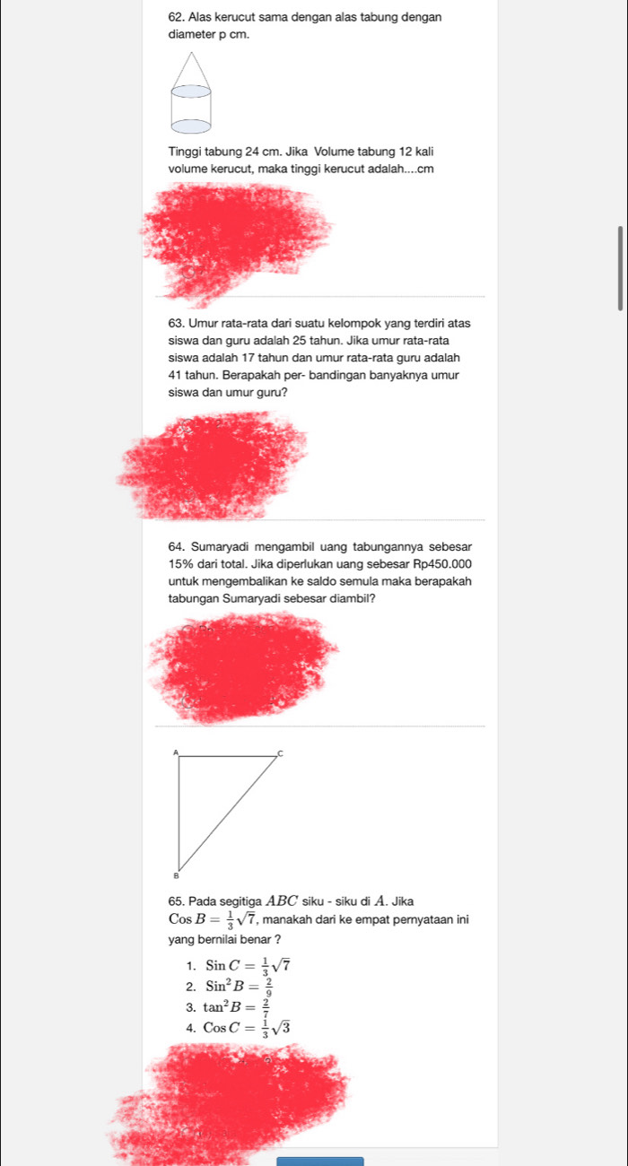 Alas kerucut sama dengan alas tabung dengan
diameter p cm.
Tinggi tabung 24 cm. Jika Volume tabung 12 kali
volume kerucut, maka tinggi kerucut adalah.... cm
63. Umur rata-rata dari suatu kelompok yang terdiri atas
siswa dan guru adalah 25 tahun. Jika umur rata-rata
siswa adalah 17 tahun dan umur rata-rata guru adalah
41 tahun. Berapakah per- bandingan banyaknya umur
siswa dan umur guru?
64. Sumaryadi mengambil uang tabungannya sebesar
15% dari total. Jika diperlukan uang sebesar Rp450.000
untuk mengembalikan ke saldo semula maka berapakah
tabungan Sumaryadi sebesar diambil?
65. Pada segitiga ABC siku - siku di A. Jika
Cos B= 1/3 sqrt(7) , manakah dari ke empat pernyataan ini
yang bernilai benar ?
1. SinC= 1/3 sqrt(7)
2. Sin^2B= 2/9 
3. tan^2B= 2/7 
4. CosC= 1/3 sqrt(3)