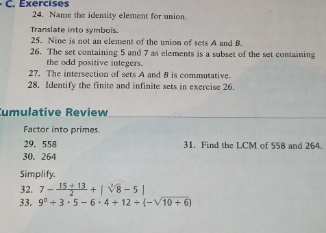 Name the identity element for union. 
Translate into symbols 
25. Nine is not an element of the union of sets A and B. 
26. The set containing 5 and 7 as elements is a subset of the set containing 
the odd positive integers. 
27. The intersection of sets A and B is commutative. 
28. Identify the finite and infinite sets in exercise 26. 
umulative Review 
Factor into primes. 
29. 558 31. Find the LCM of 558 and 264. 
30. 264
Simplify. 
32. 7- (15+13)/2 +|sqrt[3](8)-5|
33. 9^0+3· 5-6· 4+12/ (-sqrt(10+6))