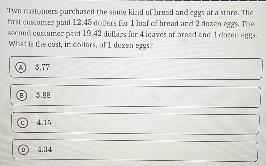 Two customers purchased the same kind of bread and eggs at a store. The
first customer paid 12.45 dollars for 1 loaf of bread and 2 dozen eggs. The
second customer paid 19.42 dollars for 4 loaves of bread and 1 dozen eggs.
What is the cost, in dollars, of 1 dozen eggs?
Ⓐ 3.77
Ⓑ 3.88
c 4.15
D 4.34