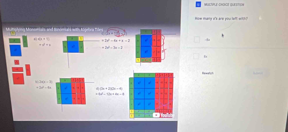 QUESTION 
How many x 's are you left with? 
Multiplying Monomials and Binomials with Algebra Tiles 
C (2x+1)(x-2)
x a) x(x+1) χ 1 =2x^2-4x+x-2 -8x
=x^2+x
1 x =2x^2-3x-2
8x
-3
Rewatch 
b) 2x(x-3) x -1 -1 -1
=2x^2-6x x -∞ d) (3x+2)(2x-4)
=6x^2-12x+4x-8