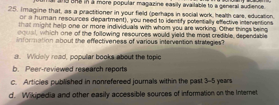 onotany academo
maland one in a more popular magazine easily available to a general audience.
25. Imagine that, as a practitioner in your field (perhaps in social work, health care, education,
or a human resources department), you need to identify potentially effective interventions
that might help one or more individuals with whom you are working. Other things being
equal, which one of the following resources would yield the most credible, dependable
information about the effectiveness of various intervention strategies?
a. Widely read, popular books about the topic
b. Peer-reviewed research reports
c. Articles published in nonrefereed journals within the past 3-5 years
d. Wikipedia and other easily accessible sources of information on the Internet