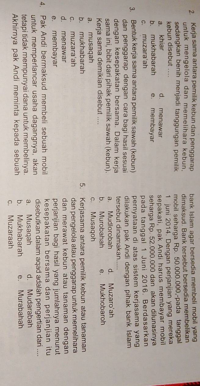 Kerja sama antara pemilik kebun dan penggarap bank Islam agar bersedia membeli mobil yang
untuk mengelola dan memelihara kebun, dimaksud. Bank tersebut bersedia membelikan
sedangkan benih menjadi tanggungan pemilik mobil seharga Rp. 50.000.000,-pada tanggal
kebun disebut ....
1 juni 2014. Dengan perjanjian yang mereka
a. khiar d. menawar sepakati, pak Andi harus membayar mobil
b. mukhabarah e. membayar seharga Rp. 52.000.000 dan akan dilunasinya
c. muzara ah
pada tanggal 1 Juni 2016. Berdasarkan
3. Bentuk kerja sama antara pemilik sawah (kebun) pernyataan di atas sistem kerjasama yang
dan penggarap dengan cara bagi hasil sesuai dilakukan pak Andi dengan pihak bank Islam
dengan kesepakatan bersama. Dalam kerja tersebut dinamakan.....
sama ini, bibit dari pihak pemilik sawah (kebun). a. Mudlorobah d. Muzaro'ah
Kerja sama demikian disebut .... b. Murobahah e. Mukhobaroh
a. musaqah
c. Musaqoh
b. mukhabarah 5. Kerjasama antara pemilik kebun atau tanaman
c. muzara‘ah dan pengelola atau penggarap untuk memelihara
d. menawar dan merawat kebun atau tanaman dengan
e. membayar perjanjian bagi hasil yang jumlahnya menurut
4. Pak Andi bermaksud membeli sebuah mobil kesepakatan bersama dan perjanjian itu
untuk memperlancar usaha dagangnya, akan disebutkan dalam aqad adalah pengertian dari ....
tetapi tidak mempunyai dana untuk membelinya. a. Musaqah d. Mudarabah
Akhirnya pak Andi meminta kepada sebuah b. Mukhabarah e. Murabahah
c. Muzaraah