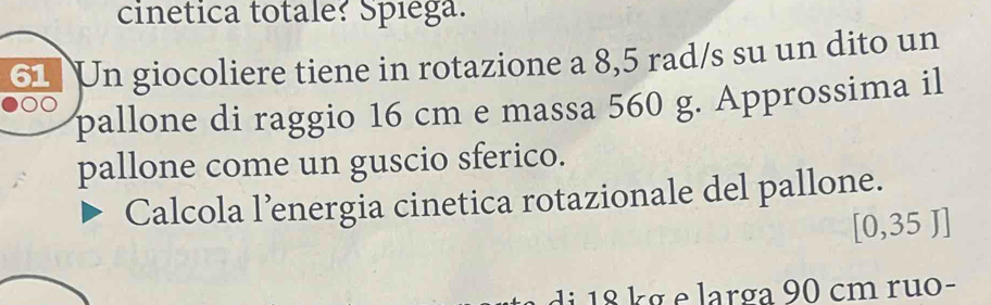 cinetica totale? Spiega. 
61 Un giocoliere tiene in rotazione a 8,5 rad/s su un dito un 
pallone di raggio 16 cm e massa 560 g. Approssima il 
pallone come un guscio sferico. 
Calcola l’energia cinetica rotazionale del pallone.
0.35T 1 
d 1 8 k g e larga 90 cm ruo-