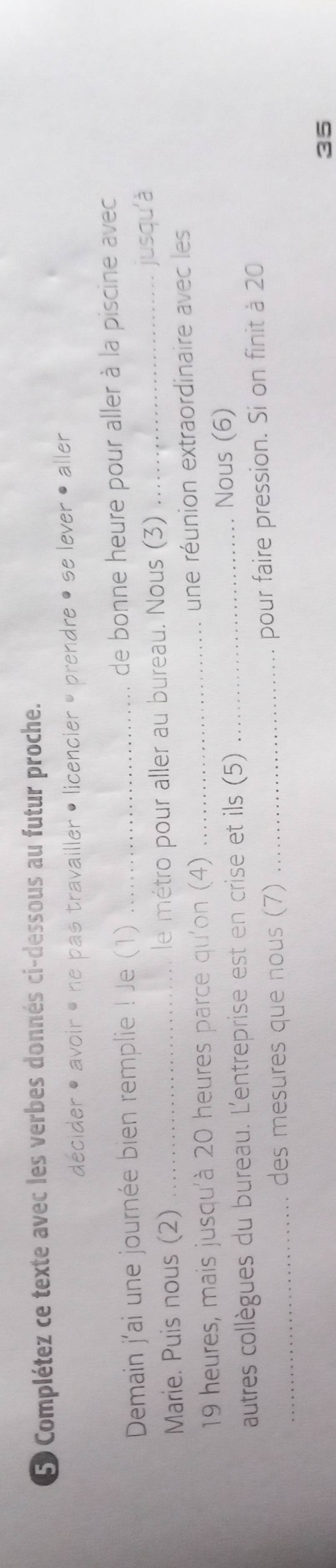 Complétez ce texte avec les verbes donnés ci-dessous au futur proche. 
décider • avoir • ne pas travailler • licencier , prendre • se lever • aller 
Demain j'ai une journée bien remplie ! Je (1) _de bonne heure pour aller à la piscine avec 
Marie. Puis nous (2) _le métro pour aller au bureau. Nous (3) _jusqu'à
19 heures, mais jusqu'à 20 heures parce qu'on (4) _une réunion extraordinaire avec les 
autres collègues du bureau. L'entreprise est en crise et ils (5)_ 
Nous (6) 
_des mesures que nous (7) _pour faire pression. Si on finit à 20
35