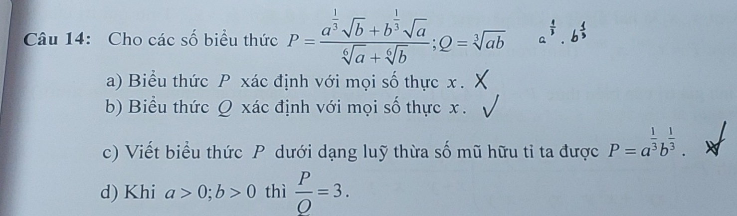 Cho các số biểu thức P=frac a^(frac 1)3sqrt(b)+b^(frac 1)3sqrt(a)sqrt[6](a)+sqrt[6](b); Q=sqrt[3](ab) a^(frac 4)3· b
a) Biểu thức P xác định với mọi số thực x.
b) Biểu thức Q xác định với mọi số thực x.
c) Viết biểu thức P dưới dạng luỹ thừa số mũ hữu tỉ ta được P=a^(frac 1)3b^(frac 1)3.
d) Khi a>0; b>0 thì  P/O =3.