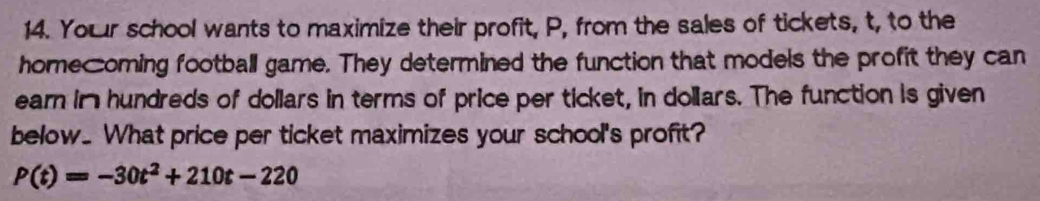 Youur school wants to maximize their profit, P, from the sales of tickets, t, to the 
horecoming football game. They determined the function that models the profit they can 
earn in hundreds of dollars in terms of price per ticket, in dollars. The function is given 
below_ What price per ticket maximizes your school's profit?
P(t)=-30t^2+210t-220