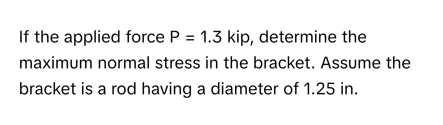 If the applied force P = 1.3 kip, determine the maximum normal stress in the bracket. Assume the bracket is a rod having a diameter of 1.25 in.