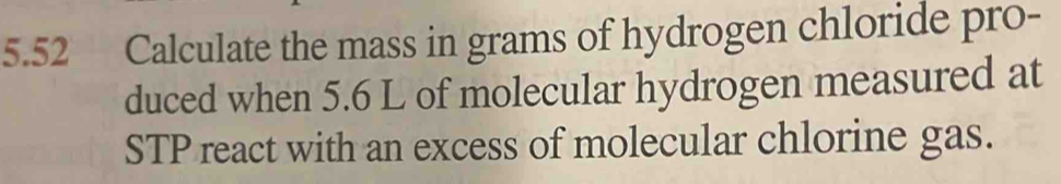 5.52 Calculate the mass in grams of hydrogen chloride pro- 
duced when 5.6 L of molecular hydrogen measured at 
STP react with an excess of molecular chlorine gas.