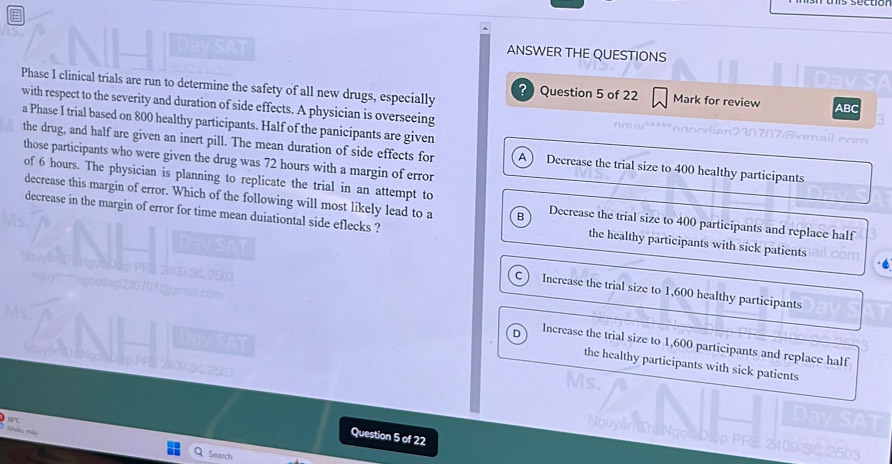 Day SAT
ANSWER THE QUESTIONS
Phase I clinical trials are run to determine the safety of all new drugs, especially
? Question 5 of 22 Mark for review ABC
with respect to the severity and duration of side effects. A physician is overseeing
a Phase I trial based on 800 healthy participants. Half of the panicipants are given
the drug, and half are given an inert pill. The mean duration of side effects for A Decrease the trial size to 400 healthy participants
those participants who were given the drug was 72 hours with a margin of error
of 6 hours. The physician is planning to replicate the trial in an attempt to
decrease this margin of error. Which of the following will most likely lead to a B Decrease the trial size to 400 participants and replace half
decrease in the margin of error for time mean duiationtal side eflecks ?
the healthy participants with sick patients
C Increase the trial size to 1,600 healthy participants
D Increase the trial size to 1,600 participants and replace half
the healthy participants with sick patients
t hều mày
Question 5 of 22
Search