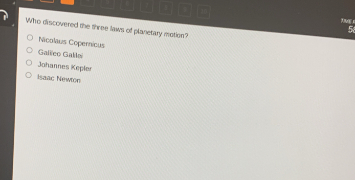 6 7 B 9 10
TIME R
Who discovered the three laws of planetary motion?
58
Nicolaus Copernicus
Galileo Galilei
Johannes Kepler
Isaac Newton