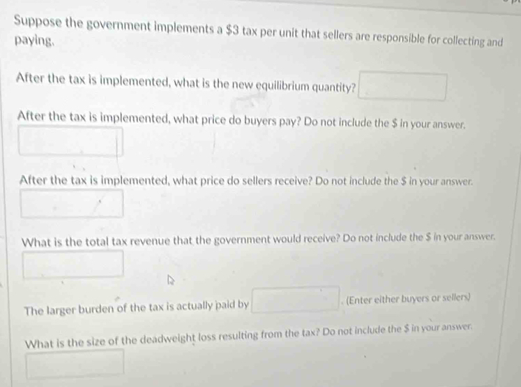 Suppose the government implements a $3 tax per unit that sellers are responsible for collecting and 
paying. 
After the tax is implemented, what is the new equilibrium quantity? 
After the tax is implemented, what price do buyers pay? Do not include the $ in your answer. 
After the tax is implemented, what price do sellers receive? Do not include the $ in your answer. 
What is the total tax revenue that the government would receive? Do not include the $ in your answer. 
The larger burden of the tax is actually paid by . (Enter either buyers or sellers) 
What is the size of the deadweight loss resulting from the tax? Do not include the $ in your answer.