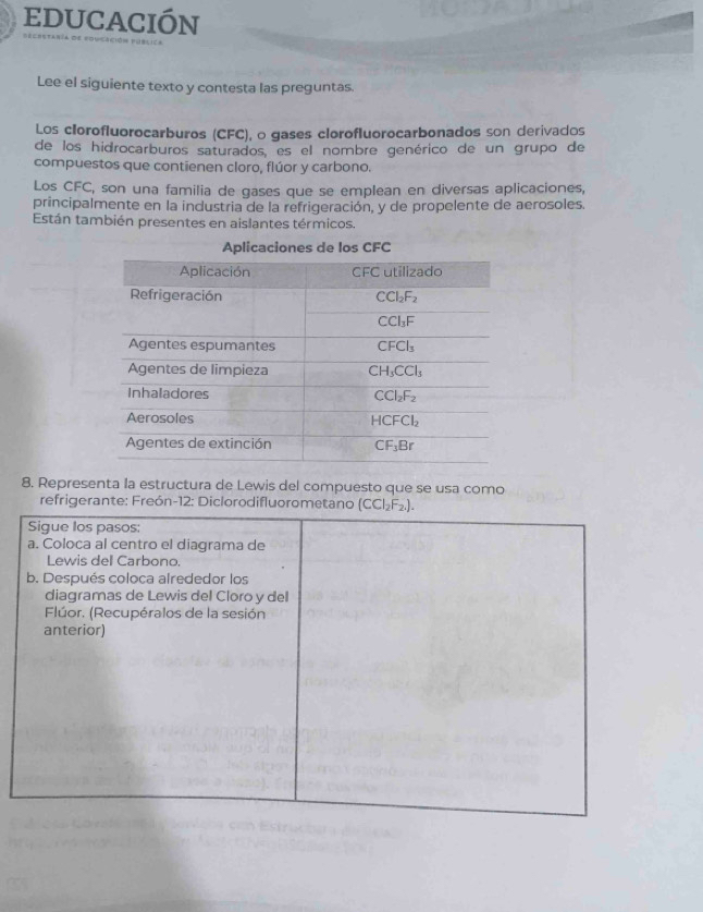 educación
Lee el siguiente texto y contesta las preguntas.
Los clorofluorocarburos (CFC), o gases clorofluorocarbonados son derivados
de los hidrocarburos saturados, es el nombre genérico de un grupo de
compuestos que contienen cloro, flúor y carbono.
Los CFC, son una familia de gases que se emplean en diversas aplicaciones,
principalmente en la industria de la refrigeración, y de propelente de aerosoles.
Están también presentes en aislantes térmicos.
Aplicaciones de los CFC
8. Representa la estructura de Lewis del compuesto que se usa como
refrigerante: Freón-12: Diclorodifluorometano (CCl_2F_2.).
Sigue los pasos:
a. Coloca al centro el diagrama de
Lewis dell Carbono.
b. Después coloca alrededor los
diagramas de Lewis del Cloro y del
Flúor. (Recupéralos de la sesión
anterior)