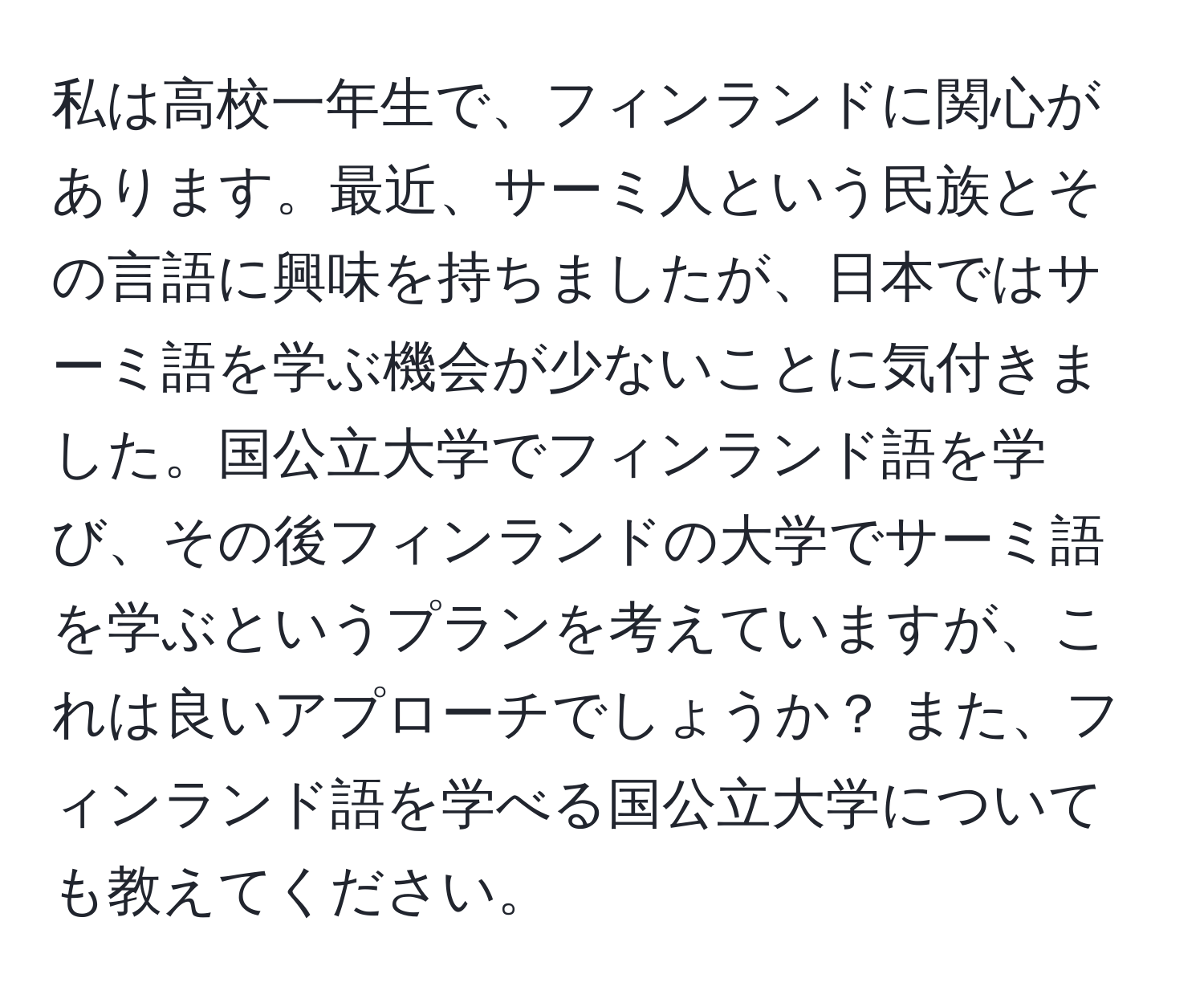 私は高校一年生で、フィンランドに関心があります。最近、サーミ人という民族とその言語に興味を持ちましたが、日本ではサーミ語を学ぶ機会が少ないことに気付きました。国公立大学でフィンランド語を学び、その後フィンランドの大学でサーミ語を学ぶというプランを考えていますが、これは良いアプローチでしょうか？ また、フィンランド語を学べる国公立大学についても教えてください。