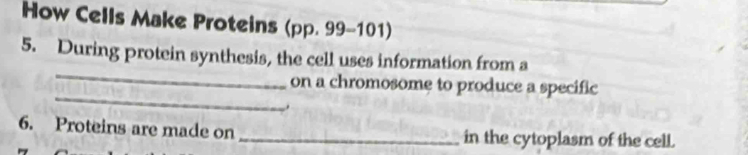 How Cells Make Proteins (pp. 99-101) 
_ 
5. During protein synthesis, the cell uses information from a 
_ 
on a chromosome to produce a specific 
6. Proteins are made on _in the cytoplasm of the cell.