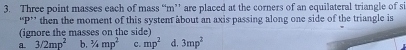 Three point masses each of mass “ m ” are placed at the corners of an equilateral triangle of si
“ P ’ then the moment of this systent about an axis passing along one side of the triangle is
(ignore the masses on the side)
a 3/2mp^2 b. ^3/_4mp^2 c. mp^2 d. 3mp^2