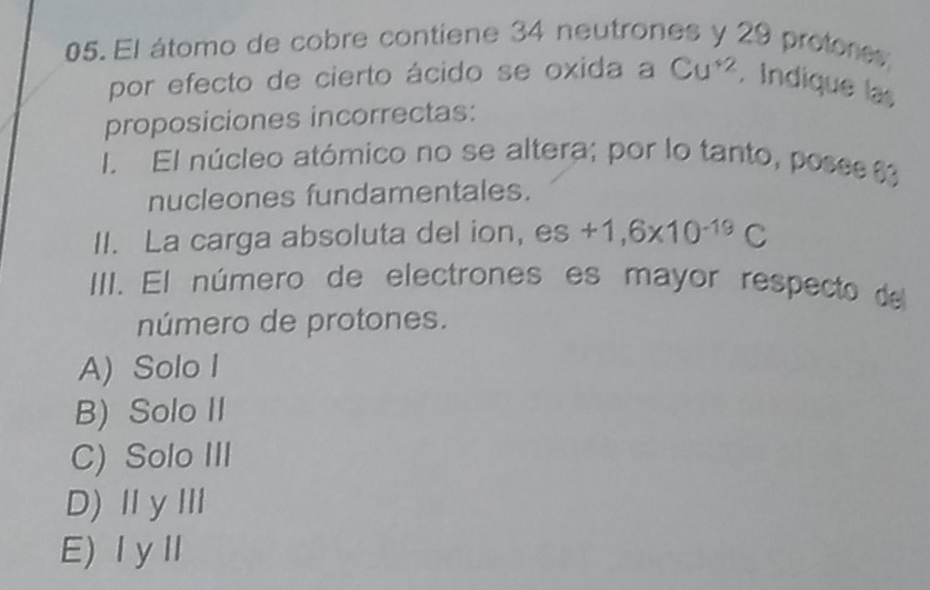 El átomo de cobre contiene 34 neutrones y 29 protores;
por efecto de cierto ácido se oxida a Cu^(+2). Indique las
proposiciones incorrectas:
I. El núcleo atómico no se altera; por lo tanto, pose 
nucleones fundamentales.
II. La carga absoluta del ion, es+1,6* 10^(-19)C
III. El número de electrones es mayor respecto del
número de protones.
A) Solo I
B) Solo II
C) Solo III
D)ⅡyⅢ
E)ⅠyⅡ