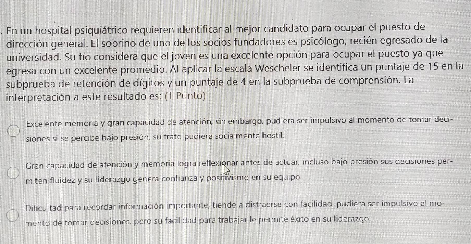 En un hospital psiquiátrico requieren identificar al mejor candidato para ocupar el puesto de
dirección general. El sobrino de uno de los socios fundadores es psicólogo, recién egresado de la
universidad. Su tío considera que el joven es una excelente opción para ocupar el puesto ya que
egresa con un excelente promedio. Al aplicar la escala Wescheler se identifica un puntaje de 15 en la
subprueba de retención de dígitos y un puntaje de 4 en la subprueba de comprensión. La
interpretación a este resultado es: (1 Punto)
Excelente memoria y gran capacidad de atención, sin embargo, pudiera ser impulsivo al momento de tomar deci-
siones si se percibe bajo presión, su trato pudiera socialmente hostil.
Gran capacidad de atención y memoria logra reflexionar antes de actuar, incluso bajo presión sus decisiones per-
miten fluidez y su liderazgo genera confianza y positivismo en su equipo
Dificultad para recordar información importante, tiende a distraerse con facilidad, pudiera ser impulsivo al mo-
mento de tomar decisiones, pero su facilidad para trabajar le permite éxito en su liderazgo.