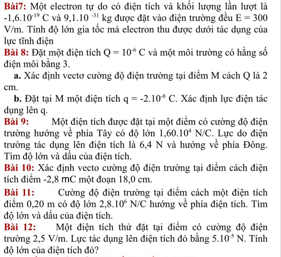 Một electron tự do có điện tích và khối lượng lần lượt là
-1,6.10^(-19)C và 9,1.10^(-31)kg được đặt vào điện trường đều E=300
V/m. Tính độ lớn gia tốc mà electron thu được dưới tác dụng của
lực tĩnh điện
Bài 8: Đặt một điện tích Q=10^(-6)C và một môi trường có hằng số
điện môi bằng 3.
a. Xác định vectơ cường độ điện trường tại điểm M cách Q là 2
cm.
b. Đặt tại M một điện tích q=-2.10^(-6)C. Xác định lực điện tác
dụng lên q.
Bài 9: Một điện tích được đặt tại một điểm có cường độ điện
trường hướng về phía Tây có độ lớn 1,60.10^4N/C. Lực do điện
trường tác dụng lên điện tích là 6,4 N và hướng về phía Đông.
Tìm độ lớn và dầu của điện tích.
Bài 10: Xác định vecto cường độ điện trường tại điểm cách điện
tích điểm -2,8 mC một đoạn 18,0 cm.
Bài 11: Cường độ điện trường tại điểm cách một điện tích
điểm 0,20 m có độ lớn 2,8.10^6N/C hướng về phía điện tích. Tìm
độ lớn và dầu của điện tích.
Bài 12: Một điện tích thử đặt tại điểm có cường độ điện
trường 2,5 V/m. Lực tác dụng lên điện tích đó bằng 5.10^(-5)N. Tính
độ lớn của điện tích đó?