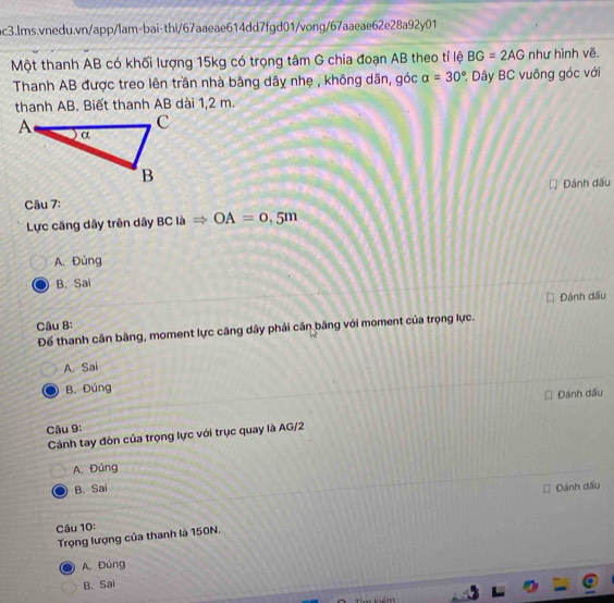 Một thanh AB có khối lượng 15kg có trọng tâm G chia đoạn AB theo tỉ lệ BG=2AG như hình vẽ.
Thanh AB được treo lên trần nhà bằng dây nhẹ , không dãn, góc alpha =30° Dây BC vuông góc với
thanh AB. Biết thanh AB dài 1,2 m.
Câu 7: Đánh đấu
Lực căng dây trên dây BC là OA=0,5m
A. Đúng
B. Sai
Đánh dấu
Câu 8:
Đế thanh cân bằng, moment lực căng dây phải cân băng với moment của trọng lực.
A. Sai
B. Đúng
Đánh dấu
Câu 9:
Cánh tay đòn của trọng lực với trục quay là AG/2
A. Đúng
B. Sai Đánh đấu
Câu 10:
Trọng lượng của thanh là 150N,
A. Đúng
B. Sai